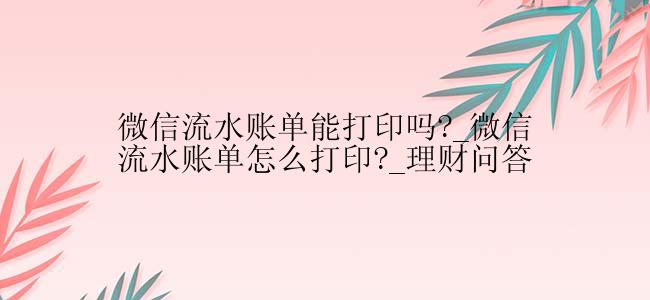 微信流水账单能打印吗?_微信流水账单怎么打印?_理财问答