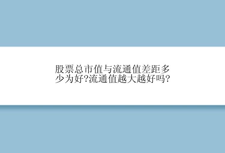 股票总市值与流通值差距多少为好?流通值越大越好吗?