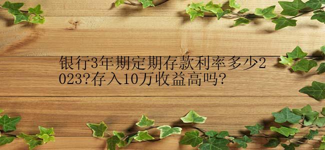 银行3年期定期存款利率多少2023?存入10万收益高吗?