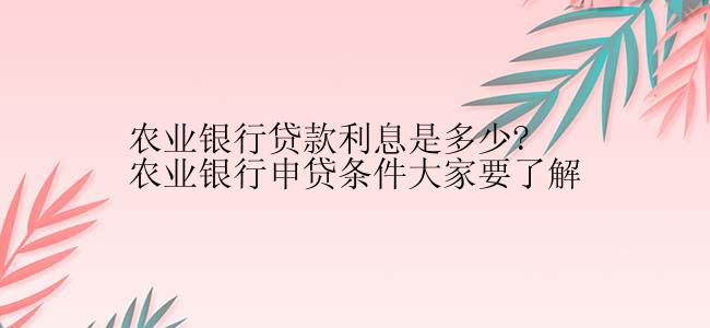 农业银行贷款利息是多少?农业银行申贷条件大家要了解