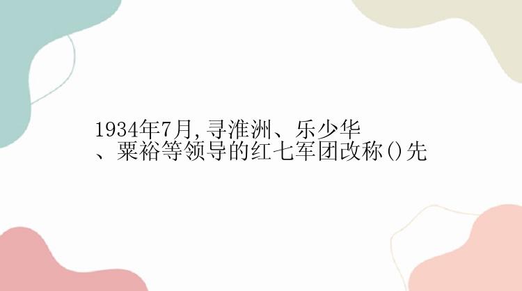 1934年7月,寻淮洲、乐少华、粟裕等领导的红七军团改称()先