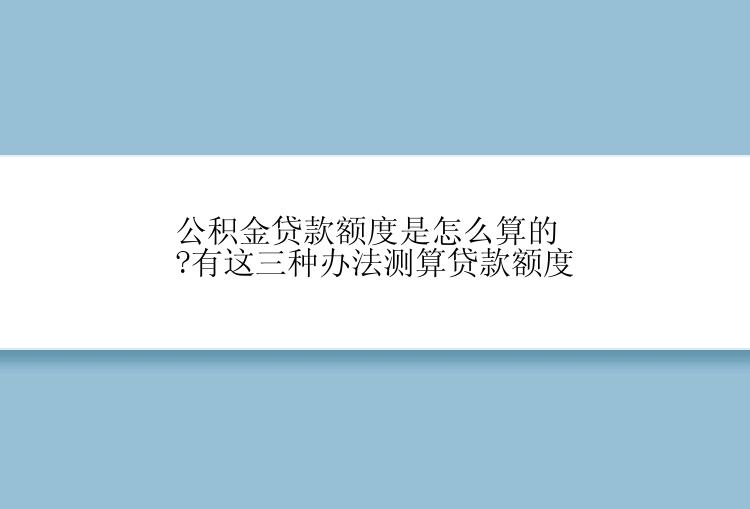 公积金贷款额度是怎么算的?有这三种办法测算贷款额度