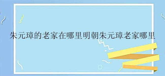 朱元璋的老家在哪里明朝朱元璋老家哪里