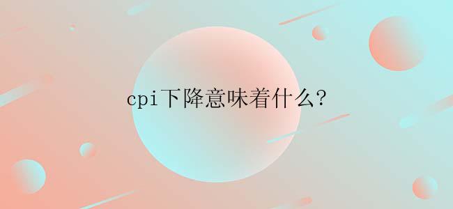 cpi下降意味着什么?