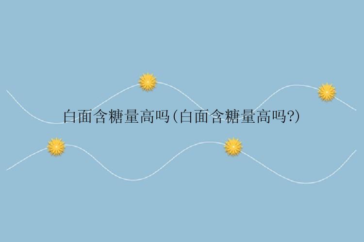 白面含糖量高吗(白面含糖量高吗?)