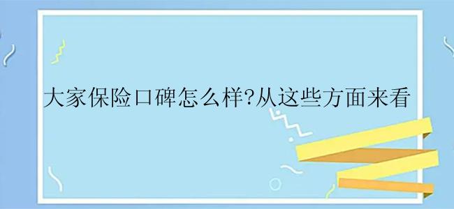 大家保险口碑怎么样?从这些方面来看