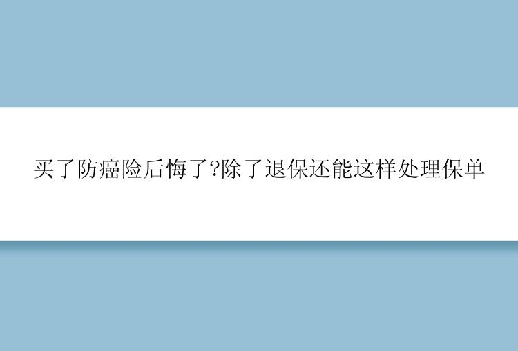 买了防癌险后悔了?除了退保还能这样处理保单