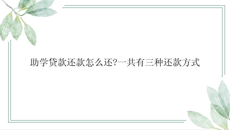 助学贷款还款怎么还?一共有三种还款方式