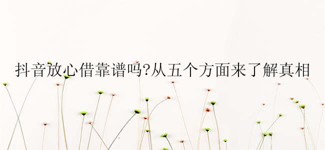 抖音放心借靠谱吗?从五个方面来了解真相