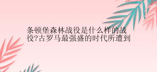 条顿堡森林战役是什么样的战役?古罗马最强盛的时代所遭到