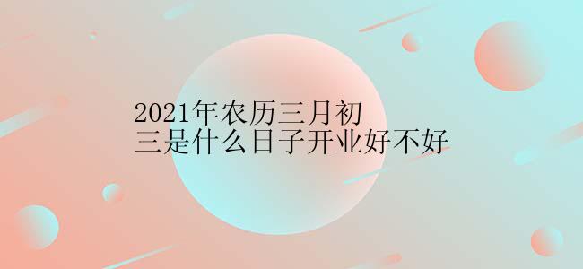 2021年农历三月初三是什么日子开业好不好