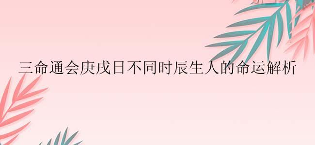 三命通会庚戌日不同时辰生人的命运解析