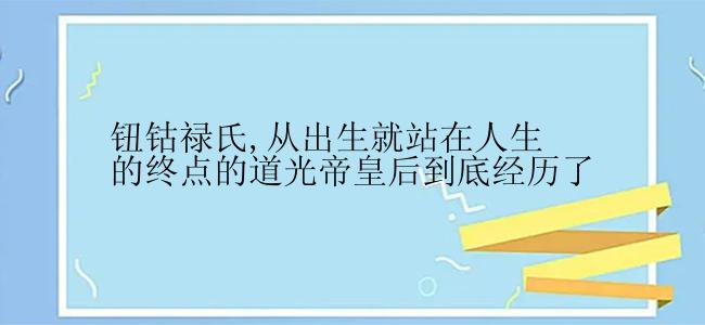 钮钴禄氏,从出生就站在人生的终点的道光帝皇后到底经历了