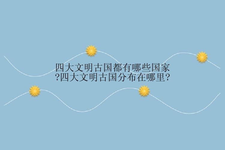 四大文明古国都有哪些国家?四大文明古国分布在哪里?