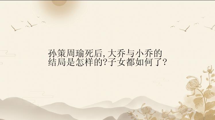 孙策周瑜死后,大乔与小乔的结局是怎样的?子女都如何了?