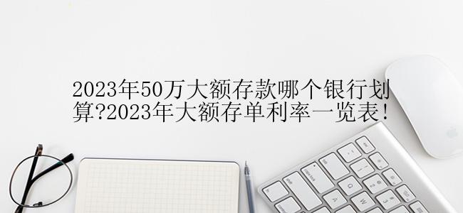 2023年50万大额存款哪个银行划算?2023年大额存单利率一览表!