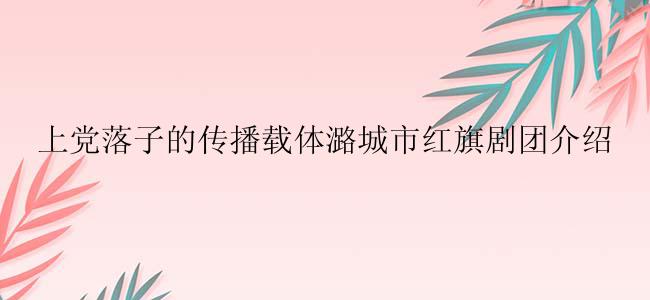 上党落子的传播载体潞城市红旗剧团介绍