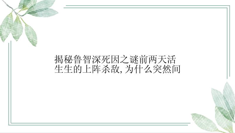 揭秘鲁智深死因之谜前两天活生生的上阵杀敌,为什么突然间