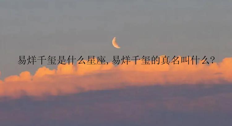 易烊千玺是什么星座,易烊千玺的真名叫什么?