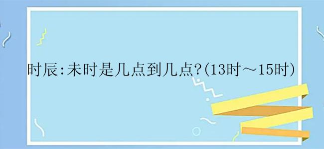 时辰:未时是几点到几点?(13时～15时)