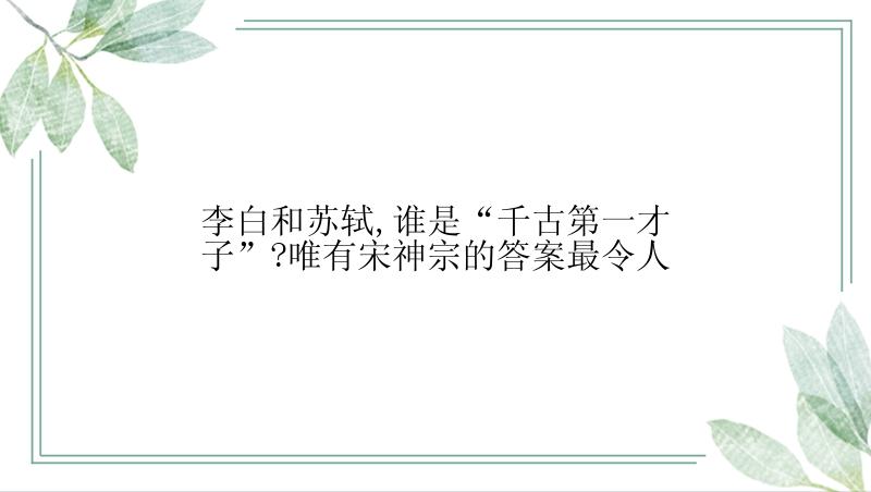 李白和苏轼,谁是“千古第一才子”?唯有宋神宗的答案最令人