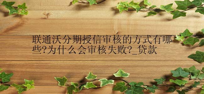 联通沃分期授信审核的方式有哪些?为什么会审核失败?_贷款