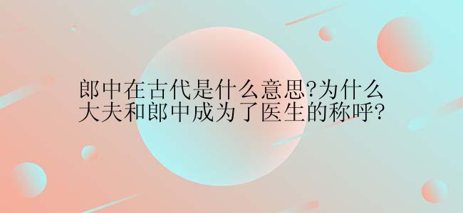 郎中在古代是什么意思?为什么大夫和郎中成为了医生的称呼?