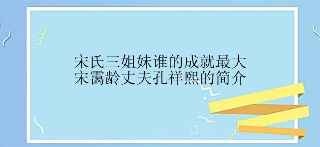 宋氏三姐妹谁的成就最大宋霭龄丈夫孔祥熙的简介