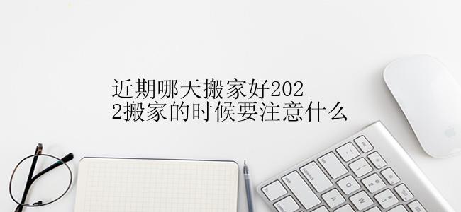 近期哪天搬家好2022搬家的时候要注意什么