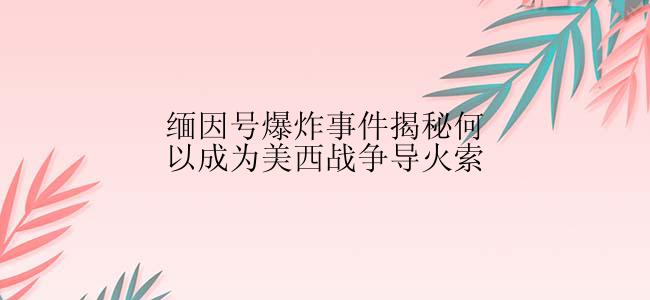 缅因号爆炸事件揭秘何以成为美西战争导火索