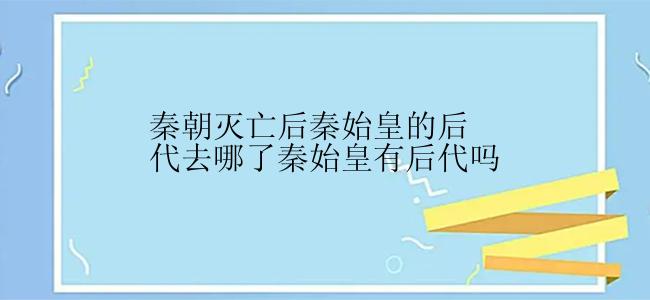 秦朝灭亡后秦始皇的后代去哪了秦始皇有后代吗