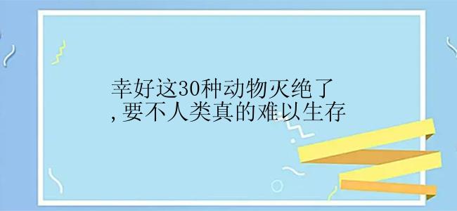 幸好这30种动物灭绝了,要不人类真的难以生存