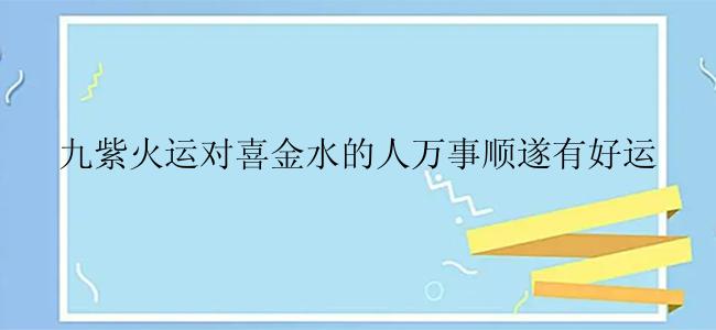 九紫火运对喜金水的人万事顺遂有好运