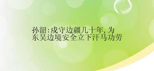 孙韶:戍守边疆几十年,为东吴边境安全立下汗马功劳