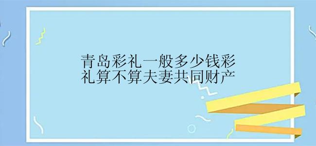 青岛彩礼一般多少钱彩礼算不算夫妻共同财产