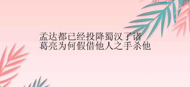 孟达都已经投降蜀汉了诸葛亮为何假借他人之手杀他