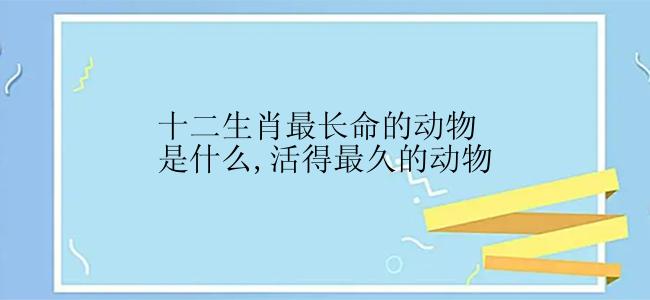 十二生肖最长命的动物是什么,活得最久的动物