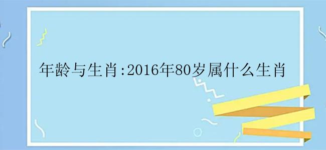 年龄与生肖:2016年80岁属什么生肖