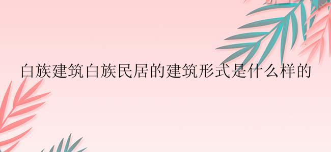 白族建筑白族民居的建筑形式是什么样的