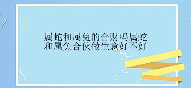 属蛇和属兔的合财吗属蛇和属兔合伙做生意好不好