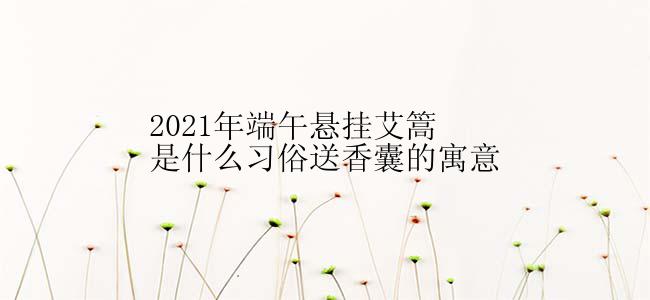 2021年端午悬挂艾篙是什么习俗送香囊的寓意