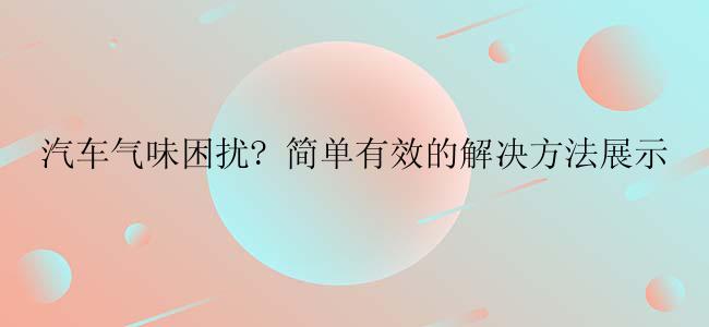 汽车气味困扰? 简单有效的解决方法展示