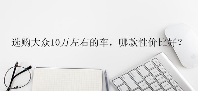 选购大众10万左右的车，哪款性价比好？