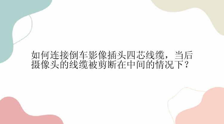 如何连接倒车影像插头四芯线缆，当后摄像头的线缆被剪断在中间的情况下？