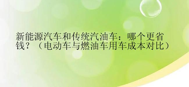 新能源汽车和传统汽油车：哪个更省钱？（电动车与燃油车用车成本对比）