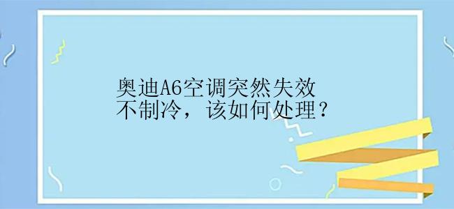 奥迪A6空调突然失效不制冷，该如何处理？