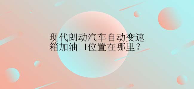 现代朗动汽车自动变速箱加油口位置在哪里？