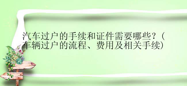 汽车过户的手续和证件需要哪些？(车辆过户的流程、费用及相关手续)