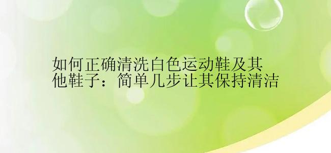 如何正确清洗白色运动鞋及其他鞋子：简单几步让其保持清洁