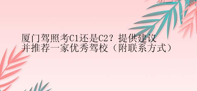 厦门驾照考C1还是C2？提供建议并推荐一家优秀驾校（附联系方式）